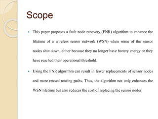 Scope
 This paper proposes a fault node recovery (FNR) algorithm to enhance the
lifetime of a wireless sensor network (WSN) when some of the sensor
nodes shut down, either because they no longer have battery energy or they
have reached their operational threshold.
 Using the FNR algorithm can result in fewer replacements of sensor nodes
and more reused routing paths. Thus, the algorithm not only enhances the
WSN lifetime but also reduces the cost of replacing the sensor nodes.
 