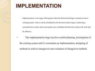IMPLEMENTATION
◦ Implementation is the stage of the project when the theoretical design is turned out into a
working system. Thus it can be considered to be the most critical stage in achieving a
successful new system and in giving the user, confidence that the new system will work and
be effective.
 The implementation stage involves careful planning, investigation of
the existing system and it’s constraints on implementation, designing of
methods to achieve changeover and evaluation of changeover methods.
 