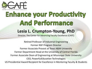 Lesia L. Crumpton-Young, PhD
Director, The Center for Advancing Faculty Excellence (CAFÉ)

Retired Professor of Industrial Engineering
Former NSF Program Director
Former Associate Provost at Texas A&M University
Former Department Head at the University of Central Florida
Former Associate Dean of Engineering at Mississippi State University
CEO, PowerfulEducation Technologies
US Presidential Award Recipient for Excellence in Mentoring Faculty & Students

 