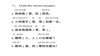 三、 Circle the correct answers.
mèi mei pǎo hěn kuài
1. 妹妹跑（得、的）很快。
xiǎ o míng xiě zì de dé dào dì yī míng
2. 小明寫字（得、得）到第一名。
wǒ yǒu liǎng gè gē ge gē
3. 我有兩個哥（哥、哥）。
qǐ ng wèn kǒu zài nǎ lǐ
4. 請問（入、人）口在哪裡？
shéi zhī xué xiào zěn me qù
5. 誰知（道、到）學校怎麼去?
 