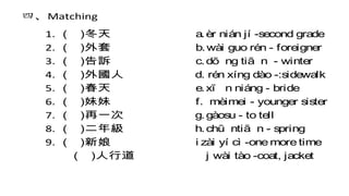 四、Matching
1. ( )冬天 a.èr nián jí -second grade
2. ( )外套 b.wài guo rén - foreigner
3. ( )告訴 c.dō ng tiā n - winter
4. ( )外國人 d. rén xíng dào -:sidewalk
5. ( )春天 e.xī n niáng - bride
6. ( )妹妹 f. mèimei - younger sister
7. ( )再一次 g.gàosu - to tell
8. ( )二年級 h.chū ntiā n - spring
9. ( )新娘 i zài yí cì -one more time
( )人行道 j wài tào -coat, jacket
 