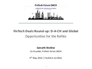 1
FinTech Deals Round-up: D-A-CH and Global
Opportunities for the Rafikis
Samarth Shekhar
Co-Founder, FinTech Forum DACH
9th May, 2014 | Frankfurt am Main
FinTech Forum DACH
a BankITX and TechFluence initiative
 