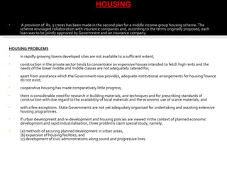 A provision of  Rs. 3 crores has been made in the second plan for a middle income group housing scheme. The scheme envisaged collaboration with insurance companies and, according to the terms originally proposed, each loan was to be jointly approved by Government and an insurance company. HOUSING PROBLEMS in rapidly growing towns developed sites are not available to a sufficient extent, construction in the private sector tends to concentrate on expensive houses intended to fetch high rents and the needs of the lower middle and middle classes are not adequately catered for; apart from assistance which the Government now provides, adequate institutional arrangements for housing finance do not exist; cooperative housing has made comparatively little progress; there is considerable need for research in building materials, and techniques and for prescribing standards of construction with due regard to the availability of local materials and the economic use of scarce materials; and with a few exceptions. State Governments are not yet adequately organised for undertaking and assisting extensive housing programmes. If urban development and re-development and housing policies are viewed in the context of planned economic development and rapid industrialisation, three problems claim special study, namely,  (a) methods of securing planned development in urban areas,  (b) expansion of housing facilities, and  (c) development of civic administrations along sound and progressive lines HOUSING 