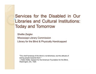 Shellie Zeigler
Mississippi Library Commission
Library for the Blind & Physically Handicapped
"The chief handicap of the blind is not blindness, but the attitude of
seeing people towards them."
—Helen Keller: Speech for the American Foundation for the Blind,
Washington, DC, 1925
 