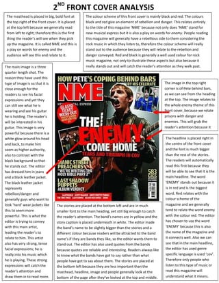 2ND FRONT COVER ANALYSIS
 The masthead is placed in big, bold font at        The colour scheme of this front cover is mainly black and red. The colours
 the top right of the front cover. It is placed     black and red give an element of rebellion and danger. This relates entirely
 at the top left because we generally read          to the title of this magazine ‘NME’ because not only does ‘NME’ stand for
 from left to right; therefore this is the first    new musical express but it is also a play on words for enemy. People reading
 thing the reader’s will see when they pick         this magazine will generally have a rebellious side to them considering the
 up the magazine. It is called NME and this is      rock music in which they listen to, therefore the colour scheme will really
 a play on words for enemy and the                  stand out to the audience because they will relate to the rebellion and
 audience will see this and relate to it.           danger conveyed. Red and black is generally a well used colour for rock
                                                    music magazine, not only to illustrate these aspects but also because it
The main image is a three                           really stands out and will catch the reader’s attention as they walk past.
quarter length shot. The
reason they have used this
type of image is so that it is                                                                       The image in the top right
close enough for the                                                                                 corner is of Pete behind bars,
readers to see his facial                                                                            as we can see from the heading
expressions and yet they                                                                             at the top. The image relates to
can still see what he is                                                                             the whole enemy theme of this
wearing and see his guitar                                                                           front cover, because we relate
he is holding. The reader’s                                                                          prisons with danger and
will be interested in his                                                                            enemies. This will grab the
guitar. This image is very                                                                           reader’s attention because it
powerful because there is a                                                                          relates with the rebellious
white glow around his head                                                                           theme.
                                                                                                      The headline is placed right in
and back, to make him                                                                                 the centre of the front cover
seem as higher authority,                                                                             and the font is much bigger
also to contrast with the                                                                             than the rest of the stories.
black background so that                                                                              The readers will automatically
he stands out. The editor                                                                             read this first because they
has dressed him in jeans                                                                              will be able to see that it is the
and a black leather jacket.                                                                           main headline. The word
The black leather jacket                                                                              ‘ENEMY’ stands out because it
represents                                                                                            is in red and is the biggest
rebellion/danger and                                                                                  word. Red relates with the
generally guys who want to                                                                            colour scheme of the
look ‘hard’ wear jackets like     The stories are placed at the bottom left and are in much           magazine and we generally
this to seem more                 smaller font to the main heading, yet still big enough to catch     tend to relate the word enemy
powerful. This is what the        the reader’s attention. The band’s names are in yellow and the      with the colour red. The editor
editor is trying to convey        story caption is placed underneath in white. The editor made        has chosen to use the word
with this main artist,            the band’s name to be slightly bigger than the stories and a        ‘ENEMY’ because this is also
leading the reader’s to           different colour because readers will be attracted to the band      the name of the magazine and
relate to him. This artist        name’s if they are bands they like, so the editor wants them to     it connects well. Also we can
also has very strong, tense       stand out. The editor has also used quotes from the bands           see that in the main headline,
facial expressions; he is         because quotes are reliable and interesting. Readers always like    the editor has used genre
really into his music which       to know what the bands have got to say rather than what             specific language is used ‘cov’.
he is playing. These strong       people have got to say about them. The stories are placed at        Therefore only people who
expressions will catch the        the bottom left because they are less important than the            listen to this type of music or
reader’s attention and            masthead, headline, image and people generally look at the          read this magazine will
draw them in to read more.        bottom of the page after they’ve looked at the top and middle.      understand what it means.
 