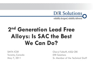 © 2004 - 2007 
2010 
– 2010 
2nd Generation Lead Free Alloys: Is SAC the Best We Can Do? 
SMTA ICSR Toronto, Canada May 7, 2011 
Cheryl Tulkoff, ASQ CRE DfR Solutions Sr. Member of the Technical Staff  