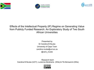 Effects of the Intellectual Property (IP) Regime on Generating Value
from Publicly Funded Research: An Exploratory Study of Two South
                          African Universities


                                   Presented by
                              Dr Caroline B Ncube
                             University of Cape Town
                            caroline.ncube@uct.ac.za
                                  @caro_ncube



                                  Research team
      Caroline B Ncube (UCT), Lucienne Abrahams (Wits) & Titi Akinsanmi (Wits)
 