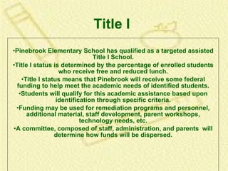 Title I Pinebrook Elementary School has qualified as a targeted assisted Title I School. Title I status is determined by the percentage of enrolled students who receive free and reduced lunch. Title I status means that Pinebrook will receive some federal funding to help meet the academic needs of identified students. Students will qualify for this academic assistance based upon identification through specific criteria. Funding may be used for remediation programs and personnel, additional material, staff development, parent workshops, technology needs, etc. A committee, composed of staff, administration, and parents  will determine how funds will be dispersed. 