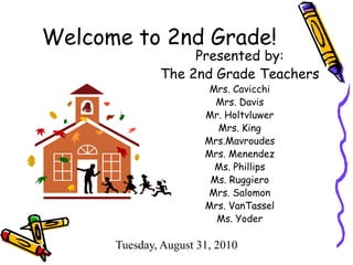 Welcome to 2nd Grade! Presented by: The 2nd Grade Teachers Mrs. Cavicchi Mrs. Davis Mr. Holtvluwer Mrs. King Mrs.Mavroudes Mrs. Menendez Ms. Phillips Ms. Ruggiero Mrs. Salomon Mrs. VanTassel Ms. Yoder Tuesday, August 31, 2010 