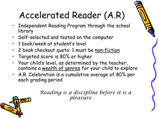 Accelerated Reader (A.R)Independent Reading Program through the school librarySelf-selected and tested on the computer1 book/week at student’s level2 book checkout quota: 1 must be non-fictionTargeted score is 80% or higherYour child’s level, as determined by the teacher, contains a wealth of genres for your child to exploreA.R. Celebration is a cumulative average of 80% per each grading periodReading is a discipline before it is a pleasure