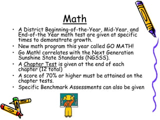 MathA District Beginning-of-the-Year, Mid-Year, and End-of-the Year math test are given at specific times to demonstrate growth. New math program this year called GO MATH! Go Math! correlates with the Next Generation Sunshine State Standards (NGSSS).A Chapter Test is given at the end of each chapter (12 total)A score of 70% or higher must be attained on the chapter tests. Specific Benchmark Assessments can also be given 