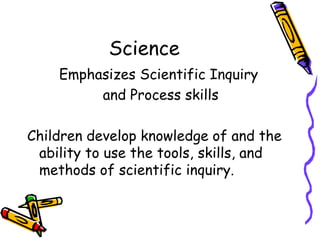 ScienceEmphasizes Scientific Inquiry and Process skillsChildren develop knowledge of and the ability to use the tools, skills, and methods of scientific inquiry.