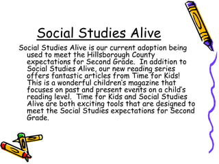 Social Studies AliveSocial Studies Alive is our current adoption being used to meet the Hillsborough County expectations for Second Grade.  In addition to Social Studies Alive, our new reading series offers fantastic articles from Time for Kids!  This is a wonderful children’s magazine that focuses on past and present events on a child’s reading level.  Time for Kids and Social Studies Alive are both exciting tools that are designed to meet the Social Studies expectations for Second Grade.