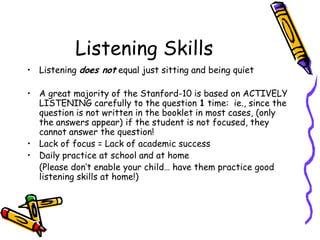 Listening SkillsListening does not equal just sitting and being quietA great majority of the Stanford-10 is based on ACTIVELY LISTENING carefully to the question 1 time:  ie., since the question is not written in the booklet in most cases, (only the answers appear) if the student is not focused, they cannot answer the question!Lack of focus = Lack of academic successDaily practice at school and at home 	(Please don’t enable your child… have them practice good listening skills at home!)