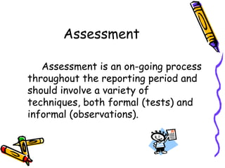 Assessment		Assessment is an on-going process throughout the reporting period and should involve a variety of techniques, both formal (tests) and informal (observations).
