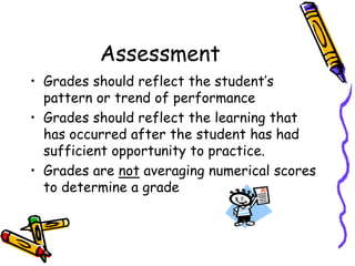 AssessmentGrades should reflect the student’s pattern or trend of performanceGrades should reflect the learning that has occurred after the student has had sufficient opportunity to practice.Grades are not averaging numerical scores to determine a grade