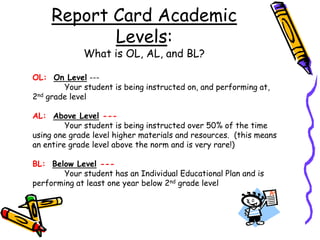 Report Card Academic Levels:   What is OL, AL, and BL?OL:  On Level --- 	Your student is being instructed on, and performing at, 2nd grade levelAL:  Above Level ---Your student is being instructed over 50% of the time using one grade level higher materials and resources.  (this means an entire grade level above the norm and is very rare!)BL:  Below Level ---Your student has an Individual Educational Plan and is performing at least one year below 2nd grade level