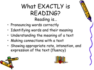 What EXACTLY is READING?Reading is…Pronouncing words correctlyIdentifying words and their meaningUnderstanding the meaning of a text Making connections with a textShowing appropriate rate, intonation, and expression of the text (fluency)