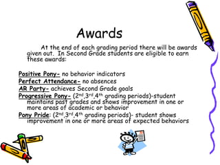 Awards		At the end of each grading period there will be awards given out.  In Second Grade students are eligible to earn these awards:Positive Pony- no behavior indicatorsPerfect Attendance- no absencesAR Party- achieves Second Grade goalsProgressive Pony- (2nd,3rd,4th grading periods)-student maintains past grades and shows improvement in one or more areas of academic or behavior Pony Pride: (2nd,3rd,4th grading periods)- student shows improvement in one or more areas of expected behaviors