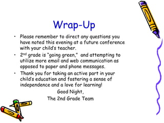 Wrap-UpPlease remember to direct any questions you have noted this evening at a future conference with your child’s teacher.2nd grade is “going green,”  and attempting to utilize more email and web communication as opposed to paper and phone messages.Thank you for taking an active part in your child’s education and fostering a sense of independence and a love for learning!Good Night,The 2nd Grade Team