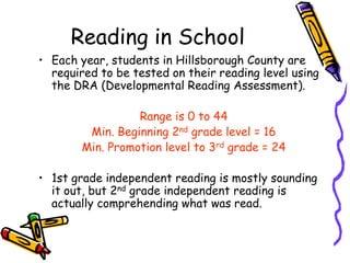 Reading in SchoolEach year, students in Hillsborough County are required to be tested on their reading level using the DRA (Developmental Reading Assessment).Range is 0 to 44Min. Beginning 2nd grade level = 16Min. Promotion level to 3rd grade = 241st grade independent reading is mostly sounding it out, but 2nd grade independent reading is actually comprehending what was read. 
