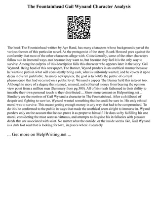 The Fountainhead Gail Wynand Character Analysis
The book The Fountainhead written by Ayn Rand, has many characters whose backgrounds paved the
various themes of this particular novel. As the protagonist of the story, Roark Howard goes against the
conformity that most of the other characters allege with. Coincidentally, some of the other characters
follow suit in immoral ways, not because they want to, but because they feel it is the only way to
survive. Among the culprits of this description falls this character who appears later in the story: Gail
Wynand. Being head of this newspaper, The Banner, Wyand panders in an unethical manner because
he wants to publish what will consistently bring cash, what is uniformly wanted, and he covers it up to
deem it overall justifiable. As many newspapers, the goal is to notify the public of current
phenomenon that had occurred on a public level. Wynand s papper The Banner held this interest too.
Although to more of a degree that stunned, amused, and collected money from bearing the opinion
view point from a million men (Summary from pg 300). All of his rivals fathomed in their ability to
inscribe their own personal touch to their distributed ... Show more content on Helpwriting.net ...
Similarly are the motives of Gail Wynand a character in The Fountainhead. After a childhood of
despair and fighting to survive, Wynand wanted something that he could be sure in. His only ethical
moral was to survive. This meant getting enough money in any way that had to be compromised. To
do this he conformed to the public in ways that made the unethical seem alright to immerse in. Wyand
panders only on the account that he can prove it as proper to himself. He does so by fulfilling his one
moral, considering the mast want as virtuous, and attempts to disguise his in fallacies with pleasant
deeds that are associated with saint. No matter what the outside, or the inside seems like, Gail Wynand
is a dark lost soul that is looking for love, in places where it scarcely
... Get more on HelpWriting.net ...
 