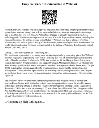 Essay on Gender Discrimination at Walmart
Walmart, the world s largest retailer and private employer, has established a highly profitable business
centered on a low cost strategy that utilizes logistical efficiencies to create a competitive advantage.
Yet, to maintain this low cost strategy, Walmart has engaged in ethically questionable practices,
including gender discrimination in promotion and pay. While the Supreme Court recently ruled against
class certification of 1.5 million women in the Dukes v. Walmart case due to a lack of proof that
Walmart operated under a general policy of discrimination , overwhelming evidence demonstrates that
gender discrimination is a persistent problem rooted in the culture of Walmart, despite gender neutral
policies (Biskupic, 2011).
During ... Show more content on Helpwriting.net ...
The low female representation in management paradox is particularly interesting, given that Walmart
trumpets its practice of promoting from within , boasting that 76% of store managers come from the
ranks of hourly associates (Lichenstein, 2007). Yet, statistician Richard Drogin found that women
receive significantly fewer promotions into Support Manager, Management Trainee, Co Manager and
Store Manager positions than would be expected based on their representation in feeder pools (Drogin,
2013). In particular, women received 2,952 fewer promotions than would be expected into the
Management Trainee position, a pre requisite for assuming salaried, management level jobs, despite
having longer tenures and higher performance review ratings than male counterparts (See Appendix,
Figure 7).
The subjective nature for enrollment in the management trainee program serves as a persistent,
structural impediment. With minimal oversight, store managers utilize a tap on the shoulder system
and exercise extreme latitude in candidate selection for management trainee positions (Declaration
Summaries, 2011). As a result, men averaged 2.9 years from date of hire until first being promoted to
Assistant Manager and 8.6 years from hire until first being promoted to Store Manager, as compared
to the 4.4 years and 10.1 years for women to be promoted to the same positions (Drogin, 2013). This
subjectivity extends beyond promotions to
... Get more on HelpWriting.net ...
 