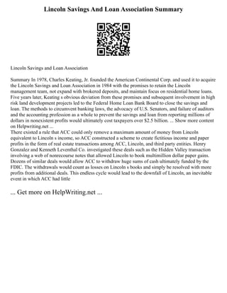 Lincoln Savings And Loan Association Summary
Lincoln Savings and Loan Association
Summary In 1978, Charles Keating, Jr. founded the American Continental Corp. and used it to acquire
the Lincoln Savings and Loan Association in 1984 with the promises to retain the Lincoln
management team, not expand with brokered deposits, and maintain focus on residential home loans.
Five years later, Keating s obvious deviation from these promises and subsequent involvement in high
risk land development projects led to the Federal Home Loan Bank Board to close the savings and
loan. The methods to circumvent banking laws, the advocacy of U.S. Senators, and failure of auditors
and the accounting profession as a whole to prevent the savings and loan from reporting millions of
dollars in nonexistent profits would ultimately cost taxpayers over $2.5 billion. ... Show more content
on Helpwriting.net ...
There existed a rule that ACC could only remove a maximum amount of money from Lincoln
equivalent to Lincoln s income, so ACC constructed a scheme to create fictitious income and paper
profits in the form of real estate transactions among ACC, Lincoln, and third party entities. Henry
Gonzalez and Kenneth Leventhal Co. investigated these deals such as the Hidden Valley transaction
involving a web of nonrecourse notes that allowed Lincoln to book multimillion dollar paper gains.
Dozens of similar deals would allow ACC to withdraw huge sums of cash ultimately funded by the
FDIC. The withdrawals would count as losses on Lincoln s books and simply be resolved with more
profits from additional deals. This endless cycle would lead to the downfall of Lincoln, an inevitable
event in which ACC had little
... Get more on HelpWriting.net ...
 