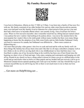 My Familey Research Paper
I was born in Edmonton, Alberta on July 17 2001 at 5:30am. I was born into a family of four now five
with me. My family consisted of my older brother Eric and my older sister Kayzia and my parents
mary west and paul west.My familey lived in Edmoton for a short piriod of time just tow year and
then had a short move to lacombe alberta where i am curently living, i have lived here for twleve
years. When we first moved to lacombe i don t remember much but my sibling had just started school
i was jealous but now i realize i had nothing to be jealous about. i was never the smartest kid or the
most popular but i made it thru to the ninth grade without many troubles but there were many things
happening at home like the adoption of my little sister Emily and my little brother Nathanael. Emily
was born in vancouver bc canada, but Nathanael was different he ... Show more content on
Helpwriting.net ...
I do more than just play video games i also love to cook and reed and be with my family well i do
those things.My familey has always been close and i like that we all enjoy echeothers company well at
lest i think we do we all love are dog dash who is my childhood pet we have had him since i was
four.Dash is mabey one of my favourrite thing in the world he has been one of best friend since the
begining we share a love of food and naps. I also enjoy camping and watersports and hanging out with
all my friends.In my church we have a thing called a misson its where you go to a diffrent place in the
world and go and teache what we belive to other pepole and my brother had just resived a call to go to
Montreral canand misson spanish speaking and i look up to my brother i one day whould like to go on
a misson myself.But my im still living my life so there is not much more to me so thats me Ezra
thomas reid
... Get more on HelpWriting.net ...
 