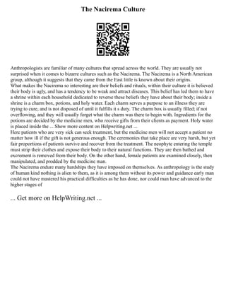 The Nacirema Culture
Anthropologists are familiar of many cultures that spread across the world. They are usually not
surprised when it comes to bizarre cultures such as the Nacirema. The Nacirema is a North American
group, although it suggests that they came from the East little is known about their origins.
What makes the Nacirema so interesting are their beliefs and rituals, within their culture it is believed
their body is ugly, and has a tendency to be weak and attract diseases. This belief has led them to have
a shrine within each household dedicated to reverse these beliefs they have about their body; inside a
shrine is a charm box, potions, and holy water. Each charm serves a purpose to an illness they are
trying to cure, and is not disposed of until it fulfills it s duty. The charm box is usually filled; if not
overflowing, and they will usually forget what the charm was there to begin with. Ingredients for the
potions are decided by the medicine men, who receive gifts from their clients as payment. Holy water
is placed inside the ... Show more content on Helpwriting.net ...
Here patients who are very sick can seek treatment, but the medicine men will not accept a patient no
matter how ill if the gift is not generous enough. The ceremonies that take place are very harsh, but yet
fair proportions of patients survive and recover from the treatment. The neophyte entering the temple
must strip their clothes and expose their body to their natural functions. They are then bathed and
excrement is removed from their body. On the other hand, female patients are examined closely, then
manipulated, and prodded by the medicine man.
The Nacirema endure many hardships they have imposed on themselves. As anthropology is the study
of human kind nothing is alien to them, as it is among them without its power and guidance early man
could not have mastered his practical difficulties as he has done, nor could man have advanced to the
higher stages of
... Get more on HelpWriting.net ...
 