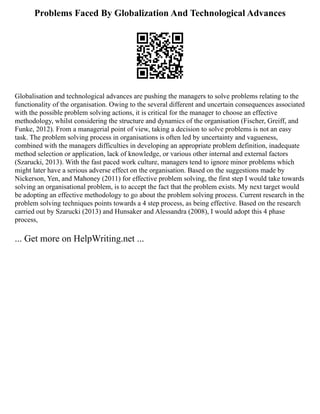Problems Faced By Globalization And Technological Advances
Globalisation and technological advances are pushing the managers to solve problems relating to the
functionality of the organisation. Owing to the several different and uncertain consequences associated
with the possible problem solving actions, it is critical for the manager to choose an effective
methodology, whilst considering the structure and dynamics of the organisation (Fischer, Greiff, and
Funke, 2012). From a managerial point of view, taking a decision to solve problems is not an easy
task. The problem solving process in organisations is often led by uncertainty and vagueness,
combined with the managers difficulties in developing an appropriate problem definition, inadequate
method selection or application, lack of knowledge, or various other internal and external factors
(Szarucki, 2013). With the fast paced work culture, managers tend to ignore minor problems which
might later have a serious adverse effect on the organisation. Based on the suggestions made by
Nickerson, Yen, and Mahoney (2011) for effective problem solving, the first step I would take towards
solving an organisational problem, is to accept the fact that the problem exists. My next target would
be adopting an effective methodology to go about the problem solving process. Current research in the
problem solving techniques points towards a 4 step process, as being effective. Based on the research
carried out by Szarucki (2013) and Hunsaker and Alessandra (2008), I would adopt this 4 phase
process,
... Get more on HelpWriting.net ...
 