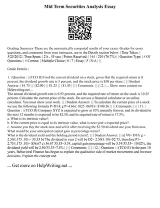 Mid Term Securities Analysis Essay
Grading Summary These are the automatically computed results of your exam. Grades for essay
questions, and comments from your instructor, are in the Details section below. | Date Taken: |
5/25/2012 | Time Spent: | 2 h , 45 secs | Points Received: | 161 / 210 (76.7%) | | Question Type: | # Of
Questions: | # Correct: | Multiple Choice | 8 | 7 | Essay | 5 | N/A | | |
Grade Details |
1. | Question : | (TCO D) Find the current dividend on a stock, given that the required return is 8
percent, the dividend growth rate is 5 percent, and the stock price is $50 per share. | | | Student
Answer: | $1.75 | | | $2.00 | | | $1.25 | | | $1.43 | | | | Comments: | | | | 2. | ... Show more content on
Helpwriting.net ...
The annual dividend growth rate is 6.93 percent, and the required rate of return on the stock is 10.25
percent. Calculate the current price of the stock. Do not use a financial calculator or an online
calculator. You must show your work. | | | Student Answer: | | To calculate the current price of a stock
we use the following formula P=D1/k g P=4.66/(.1025 .0693)= $140.36 | | | | Comments: | | | | 11. |
Question : | (TCO D) Company XYZ is expected to grow at 10% annually forever, and its dividend in
the next 12 months is expected to be $2.50, and its required rate of return is 17.5%.
a. What is its intrinsic value?.
b. If the current price is equal to its intrinsic value, what is next year s expected price?.
c. Assume you buy the stock now and sell it after receiving the $2.50 dividend one year from now.
What would be your anticipated capital gain in percentage terms? .
What is the dividend yield and the holding period return?. | | | Student Answer: | | a) V0= D1/k g =
2.50/(.175 .10) = 33.33 b) The dividend in year 2 will be D2= 2.50(1.10)=$2.75, therefore P1=
2.75/(.175 .10)= $36.67 c) 36.67 33.33=3.34, capital gain percentage will be 3.34/33.33= 10.02%, the
dividend yield will be 2.50/33.33=7.5% | | | | Comments: | | | | 12. | Question : | (TCO E) In the past 10
years, Behavioral Finance has begun to explain the qualitative side of market movements and investor
decisions. Explain the concept and
... Get more on HelpWriting.net ...
 
