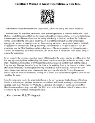 Embittered Woman in Great Expectations, A Rose for...
The Embittered Older Woman in Great Expectations, A Rose for Emily, and Sunset Boulevard
The character of the delusional, embittered older woman is prevalent in literature and movies. Since
Dickens created the memorable Miss Havisham in Great Expectations, she has evolved with the times
into many other well known characters, including Miss Emily in Faulkner s A Rose for Emily and
Norma Desmond in the film Sunset Boulevard. In each of these incarnations, the woman seeks
revenge after a man s betrayal prevents her from meeting society s expectations of women, but finds
no peace in her bitterness and ends up becoming a shriveled shell of the person she once was. By
examining how the Miss Havisham archetype has been ... Show more content on Helpwriting.net ...
She still has her money, but without a husband, she has no place in society and shuts herself away to
escape the humiliation.
In her insanity, she becomes a macabre parody of the angel in the house, wearing a wedding dress that
has long ago turned yellow and keeping Satis House exactly as it was just before the wedding. It was
then I began to understand that everything in the room had stopped, like the watch and the clock, a
long time ago, Pip says. Instead of being the bride at the wedding feast, or the hostess at a dinner, Miss
Havisham is the meal, visualizing herself being cannibalized by her relatives. Now you all know
where to take your stations when you come to feast upon me, she tells the Pockets. Compeyson
feasted upon her heart and her money, leaving her to expect that anyone she thought had cared for her
would do the same.
Miss Havisham also mocks the angel in the house in the way she raises Estella. Instead of teaching
Estella to be loving and obedient, she teaches her coldness and hatred, planning to use her to seek
revenge on all men. With this boy? Why, he is a common labouring boy! Estella says when Miss
Havisham orders her to play cards with Pip. Well! You can break his heart, Miss Havisham replies.
She teases Pip by constantly pointing out Estella s
... Get more on HelpWriting.net ...
 