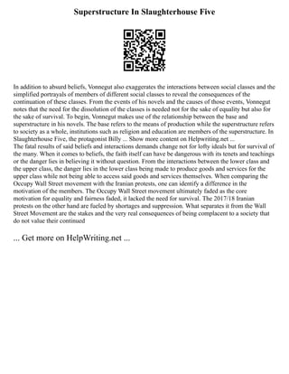 Superstructure In Slaughterhouse Five
In addition to absurd beliefs, Vonnegut also exaggerates the interactions between social classes and the
simplified portrayals of members of different social classes to reveal the consequences of the
continuation of these classes. From the events of his novels and the causes of those events, Vonnegut
notes that the need for the dissolution of the classes is needed not for the sake of equality but also for
the sake of survival. To begin, Vonnegut makes use of the relationship between the base and
superstructure in his novels. The base refers to the means of production while the superstructure refers
to society as a whole, institutions such as religion and education are members of the superstructure. In
Slaughterhouse Five, the protagonist Billy ... Show more content on Helpwriting.net ...
The fatal results of said beliefs and interactions demands change not for lofty ideals but for survival of
the many. When it comes to beliefs, the faith itself can have be dangerous with its tenets and teachings
or the danger lies in believing it without question. From the interactions between the lower class and
the upper class, the danger lies in the lower class being made to produce goods and services for the
upper class while not being able to access said goods and services themselves. When comparing the
Occupy Wall Street movement with the Iranian protests, one can identify a difference in the
motivation of the members. The Occupy Wall Street movement ultimately faded as the core
motivation for equality and fairness faded, it lacked the need for survival. The 2017/18 Iranian
protests on the other hand are fueled by shortages and suppression. What separates it from the Wall
Street Movement are the stakes and the very real consequences of being complacent to a society that
do not value their continued
... Get more on HelpWriting.net ...
 