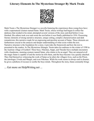 Literary Elements In The Mysterious Stranger By Mark Twain
Mark Twain s The Mysterious Stranger is a novella featuring the experiences three young boys have
with a supernatural creature named Satan. Mark Twain, whose writings had begun to reflect the
darkness that resided in his mind, attempted several versions of the story and died before it was
finished. His editors took over and wrote the rest before it was finally published in 1916. Possessing
literary elements of strong narrative structure, unique setting, complex characterization and dark
romanticism, this narrative made for an engrossing and peculiar account of Satan. These elements are
furthermore crucial to the analysis and deeper understanding of what exists within the text.
Narrative structure is the foundation for a story; it provides the framework and how the text is
presented to the readers. In The Mysterious Stranger, Twain takes his audience to the winter of 1590 in
the Austrian village of Eseldorf. Three boys, Nikolaus, Seppi, and Theodor have multiple encounters
with a handsome, stunning creature named Satan, who claims to be an angel. They are amazed at all
the magic Satan is capable of and the stories he tells them, and the boys become very quickly attached.
They find themselves witnessing the work of Satan as he alters the villagers lives, such as the Priest,
the astrologer, Ursula and Marget, and even Nikolaus. While his work seems to always end in disaster,
he gives a plethora of excuses to soothe the boys minds. Throughout the story, Satan constantly brings
... Get more on HelpWriting.net ...
 