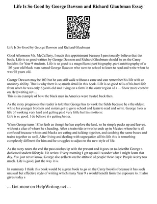 Life Is So Good by George Dawson and Richard Glaubman Essay
Life Is So Good by George Dawson and Richard Glaubman
Good Afternoon Ms. McCafferty, I made this appointment because I passionately believe that the
book, Life is so good written by George Dawson and Richard Glaubman should be on the Carey
booklist for Year 9 students. Life is so good is a magnificent part biography, part autobiography of a
103 year old black man named George Dawson who went to school to learn to read and write when he
was 98 years old.
George Dawson may be 103 but he can still walk without a cane and can remember his life with an
uncanny ability. That is why there is so much detail in this book. Life is so good tells of his hard life
from when he was only 6 years old and living on a farm in the outer region of a ... Show more content
on Helpwriting.net ...
This is an example of how the black men in America were treated back then.
As the story progresses the reader is told that George has to work the fields because he s the oldest,
while his younger brothers and sisters get to go to school and learn to read and write. George lives a
life of working very hard and getting paid very little but his motto is:
Life is so good. I do believe it s getting better.
When George turns 18 he feels as though he has explore the land, so he simply packs up and leaves,
without a clue of where he s heading. After a train ride or two he ends up in Mexico where he is all
confused because whites and blacks are eating and talking together, and catching the same buses and
trains together as well. After living and dealing with segregation all his life this is something
completely different for him and he struggles to adjust to the new style of life.
As the story nears the end the past catches up with the present and it goes on to describe George s
dedicated student lifestyle. He writes: Every morning I get up and I wonder what I might learn that
day. You just never know. George also reflects on the attitude of people these days: People worry too
much. Life is good, just the way it is.
In summary I think this book would be a great book to go on the Carey booklist because it has such
unusual but effective style of writing which many Year 9 s would benefit from the exposure to. It also
gives today s
... Get more on HelpWriting.net ...
 