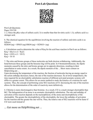 Post-Lab Questions
Post Lab Questions
Pages 524 528
3. a. Since the pKa value of sulfuric acid ( 3) is smaller than that for nitric acid ( 1.3), sulfuric acid is a
stronger acid.
b. The chemical equation for the equilibrium involving the reaction of sulfuric and nitric acids is as
follows:
H2SO4 (aq) + HNO3 (aq) HSO4 (aq) + H2NO3+ (aq)
c. Calculations used to determine the value of Keq for the acid base reaction in Part b are as follows:
Keq = (Ka1) x (1 / Ka2)
Keq = (103) x (1 / 1013)
Keq = 10 10
7. The nitro and bromo groups of these molecules are both electron withdrawing. Additionally, the
bond between these groups and the benzene ring will be polar. In 4 bromonitrobenzene, the dipole
moments caused by the nitro and bromo groups are in opposite directions, resulting in their
cancellation to some extent. As a result, the dipole moment of the ... Show more content on
Helpwriting.net ...
Upon decreasing the temperature of the reaction, the fraction of molecules having an energy equal to
the action enthalpy decreases; hence, the rate of the reaction decreases. So at lower temperatures, the
time required for an electrophilic substitution reaction of different activated aromatic systems will
differ to a greater extent. This allows for an easier method to study the kinetics of a reaction for such
systems. Thus, the concept of performing some SE2 reactions at 0 C decreasing the rate of the reaction
allows for the determination of the order of reactivity more definitively.
6. Chlorine is more electronegative than bromine. As a result, Cl2 is a much stronger electrophile than
Br2. The halogenation of an arene is an aromatic electrophilic substitution. The rate and enthalpy of
activation of this reaction depends on the nucleophilicity of the arene and electrophilicity of the
electrophile. The greater the electrophilicity of the electrophile, the lower the enthalpy of activation
for the reaction and the greater the rate will be. Thus, the relative rate of SE2 reactions will be faster if
Cl2 were used instead of
... Get more on HelpWriting.net ...
 
