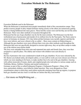 Execution Methods In The Holocaust
Execution Methods used in the Holocaust
When the Holocaust is mentioned most people immediately think of the concentration camps. They
predict scrawny people in dirty striped uniforms staring closely as the others are numerously getting
buried, or being bulldozed into mass graves. Those horrific scenes were real but they are not the entire
Holocaust. There were other methods of execution throughout the
Holocaust but the use of gas chambers was by far the most common. The Holocaust was the best
wellordered case of persecution and murder of six million Jews by the Nazi party. The Nazis came to
power in Germany on January 1933, they believed that Germans were racially superior and that the
Jews were inferior, and were a threat to the so called ... Show more content on Helpwriting.net ...
Although the gas chambers were more efficient there were also other methods used throughout the
Holocaust that were not specifically designed to execute right away, they set up labor camps to make
use of the inferior races before death.
The Jews were unloaded from train carts and separated into male and female lines, they were then
assigned to a specific place. The elderly and women with children were sent directly to
Ferry2
the line of prisoners who were condemned to death in the gas chambers. If you were selected by the
SS. Doctor you looked sickly, developed scabies, or were unfit to work you were chosen out of line in
which you were standing in for hours, to make another line to be sent to the gas chambers. Gassing
with carbon monoxide of insane, dumb, and crippled people also took place in various camps such as
Treblinka, Belzec, Sobibor, Chelmno and mental institutions in
Germany as part of the so called Euthanasia Program .( Euthanasia Program ). Many of the
Jews, particularly children, were killed by lethal injection. They were designed as a Nazi
extermination camp in which they used carbon monoxide emerging from beat up engines, in purpose
built gas chambers and also And it is told that at Chelmo that they used mobile
... Get more on HelpWriting.net ...
 