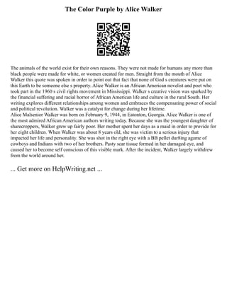 The Color Purple by Alice Walker
The animals of the world exist for their own reasons. They were not made for humans any more than
black people were made for white, or women created for men. Straight from the mouth of Alice
Walker this quote was spoken in order to point out that fact that none of God s creatures were put on
this Earth to be someone else s property. Alice Walker is an African American novelist and poet who
took part in the 1960 s civil rights movement in Mississippi. Walker s creative vision was sparked by
the financial suffering and racial horror of African American life and culture in the rural South. Her
writing explores different relationships among women and embraces the compensating power of social
and political revolution. Walker was a catalyst for change during her lifetime.
Alice Malsenior Walker was born on February 9, 1944, in Eatonton, Georgia. Alice Walker is one of
the most admired African American authors writing today. Because she was the youngest daughter of
sharecroppers, Walker grew up fairly poor. Her mother spent her days as a maid in order to provide for
her eight children. When Walker was about 8 years old, she was victim to a serious injury that
impacted her life and personality. She was shot in the right eye with a BB pellet dur8ing agame of
cowboys and Indians with two of her brothers. Pasty scar tissue formed in her damaged eye, and
caused her to become self conscious of this visible mark. After the incident, Walker largely withdrew
from the world around her.
... Get more on HelpWriting.net ...
 
