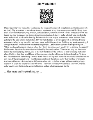 My Work Ethic
Please describe your work ethic (addressing the issues of homework completion and handing in work
on time). My work ethic is one of my stronger points due to my time management skills. Being busy
most of the time between play, musical, school softball, summer softball, choirs, and school work has
taught me how to manage my time without procrastination. I always make a list of what needs to be
done and when it needs to be done by. I start with the most urgent matters and move on from there
getting to the least urgent matters last. I try my very hardest to always get work in on time. If there
ever does end up being a conflict such as a show prohibiting me from finishing my work adequately, I
always try to talk to the teacher before the assignment ... Show more content on Helpwriting.net ...
While most people make it obvious when they don t like someone, I usually try to conceal it especially
in situations like these because of the relationship that must endure. This teacher may not have seen
me as the most outgoing person, due to the fact that I m not the first one to talk up in any particular
class. I believe that they would have still seen me as a hard working and dedicated student. To keep
this student teacher relationship I would make sure to use my best behavior and not act disrespectful in
any way. If I ever needed help I would make sure to ask them first, and if their method of trying to
teach me didn t work I would ask a different teacher after or before school without making a huge
scene of it. Even if a teacher isn t my favorite, I still want their respect for me as a student, and the
only way to gain that is to be respectful to them and do what is required for the
... Get more on HelpWriting.net ...
 