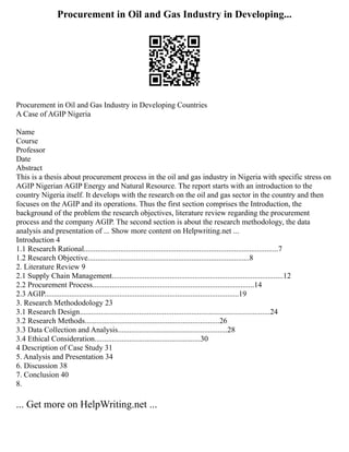 Procurement in Oil and Gas Industry in Developing...
Procurement in Oil and Gas Industry in Developing Countries
A Case of AGIP Nigeria
Name
Course
Professor
Date
Abstract
This is a thesis about procurement process in the oil and gas industry in Nigeria with specific stress on
AGIP Nigerian AGIP Energy and Natural Resource. The report starts with an introduction to the
country Nigeria itself. It develops with the research on the oil and gas sector in the country and then
focuses on the AGIP and its operations. Thus the first section comprises the Introduction, the
background of the problem the research objectives, literature review regarding the procurement
process and the company AGIP. The second section is about the research methodology, the data
analysis and presentation of ... Show more content on Helpwriting.net ...
Introduction 4
1.1 Research Rational.....................................................................................................7
1.2 Research Objective....................................................................................8
2. Literature Review 9
2.1 Supply Chain Management.........................................................................................12
2.2 Procurement Process....................................................................................14
2.3 AGIP.....................................................................................................19
3. Research Methododology 23
3.1 Research Design...................................................................................................24
3.2 Research Methods......................................................................26
3.3 Data Collection and Analysis.........................................................28
3.4 Ethical Consideration.......................................................30
4 Description of Case Study 31
5. Analysis and Presentation 34
6. Discussion 38
7. Conclusion 40
8.
... Get more on HelpWriting.net ...
 