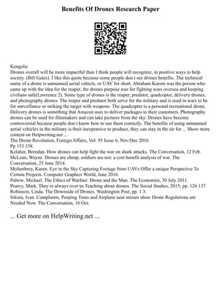 Benefits Of Drones Research Paper
Kongslie
Drones overall will be more impactful than I think people will recognize, in positive ways to help
society. (Bill Gates). I like this quote because some people don t see drones benefits. The technical
name of a drone is unmanned aerial vehicle, or UAV for short. Abraham Karem was the person who
came up with the idea for the reaper, the drones purpose was for fighting wars oversea and keeping
civilians safe(Lawrence 2). Some type of drones is the reaper, predator, quadcopter, delivery drones,
and photography drones. The reaper and predator both serve for the military and is used in wars to be
for surveillance or striking the target with weapons. The quadcopter is a personal recreational drone.
Delivery drones is something that Amazon uses to deliver packages to their customers. Photography
drones can be used for filmmakers and can take pictures from the sky. Drones have become
controversial because people don t know how to use them correctly. The benefits of using unmanned
aerial vehicles in the military is their inexpensive to produce, they can stay in the air for ... Show more
content on Helpwriting.net ...
The Drone Revolution, Foreign Affairs, Vol. 95 Issue 6, Nov/Dec 2016
Pp 153 158.
Kelaher, Brendan. How drones can help fight the war on shark attacks. The Conversation, 12 Feb.
McLean, Wayne. Drones are cheap, soldiers are not: a cost benefit analysis of war. The
Conversation, 25 June 2014.
Moltenbrey, Karen. Eye in the Sky Capturing Footage from UAVs Offer a unique Perspective To
Certain Projects. Computer Graphics World, June 2016.
Paltow, Michael. The Ethics of Warfare: Drone and the Man. The Economist, 30 July 2011.
Pearcy, Mark. They re always over us Teaching about drones. The Social Studies, 2015, pp. 126 137.
Robinson, Linda. The Downside of Drones. Washington Post, pp. 1 3.
Sikora, Ivan. Complaints, Peeping Toms and Airplane near misses show Drone Regulations are
Needed Now. The Conversation, 16 Oct.
... Get more on HelpWriting.net ...
 