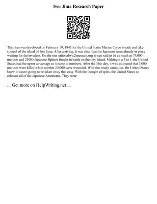 Iwo Jima Research Paper
The plan was developed on February 19, 1945 for the United States Marine Corps invade and take
control of the island of Iwo Jima. After arriving, it was clear that the Japanese were already in place
waiting for the invaders. On the site nationalww2museum.org it was said to be as much as 74,000
marines and 21000 Japanese fighters fought in battle on the tiny island. Making it a 3 to 1, the United
States had the upper advantage as it came to numbers. After the 36th day, it was estimated that 7,000
marines were killed while another 20,000 were wounded. With that many casualties, the United States
knew it wasn t going to be taken away that easy. With the thought of spies, the United States to
relocate all of the Japanese Americans. They were
... Get more on HelpWriting.net ...
 