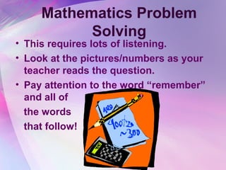 Mathematics Problem
           Solving
• This requires lots of listening.
• Look at the pictures/numbers as your
  teacher reads the question.
• Pay attention to the word “remember”
  and all of
  the words
  that follow!
 