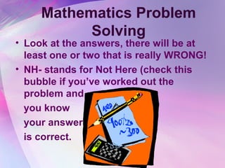 Mathematics Problem
           Solving
• Look at the answers, there will be at
  least one or two that is really WRONG!
• NH- stands for Not Here (check this
  bubble if you’ve worked out the
  problem and
  you know
  your answer
  is correct.
 