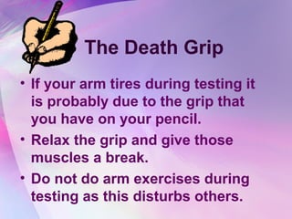 The Death Grip
• If your arm tires during testing it
  is probably due to the grip that
  you have on your pencil.
• Relax the grip and give those
  muscles a break.
• Do not do arm exercises during
  testing as this disturbs others.
 
