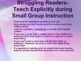 Struggling Readers-
    Teach Explicitly during
    Small Group Instruction
•   First read the questions as best as you can.
•   Skip words you don’t know and fill in with a word that
    makes sense.
•   Look for numbers, underlined, or words with Capital
    Letters.
•   If you see a word with a capital letter in the middle of a
    sentence then that word is a name of a person or place
    most likely.
•   If you can’t read a name just call the first letter or
    whatever. However, be sure to call it the same thing
    every time
•   If a question is asking what an underlined word means,
    look for words around that word that are in the answers.
 
