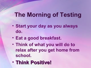 The Morning of Testing
• Start your day as you always
  do.
• Eat a good breakfast.
• Think of what you will do to
  relax after you get home from
  school.
• Think Positive!
 