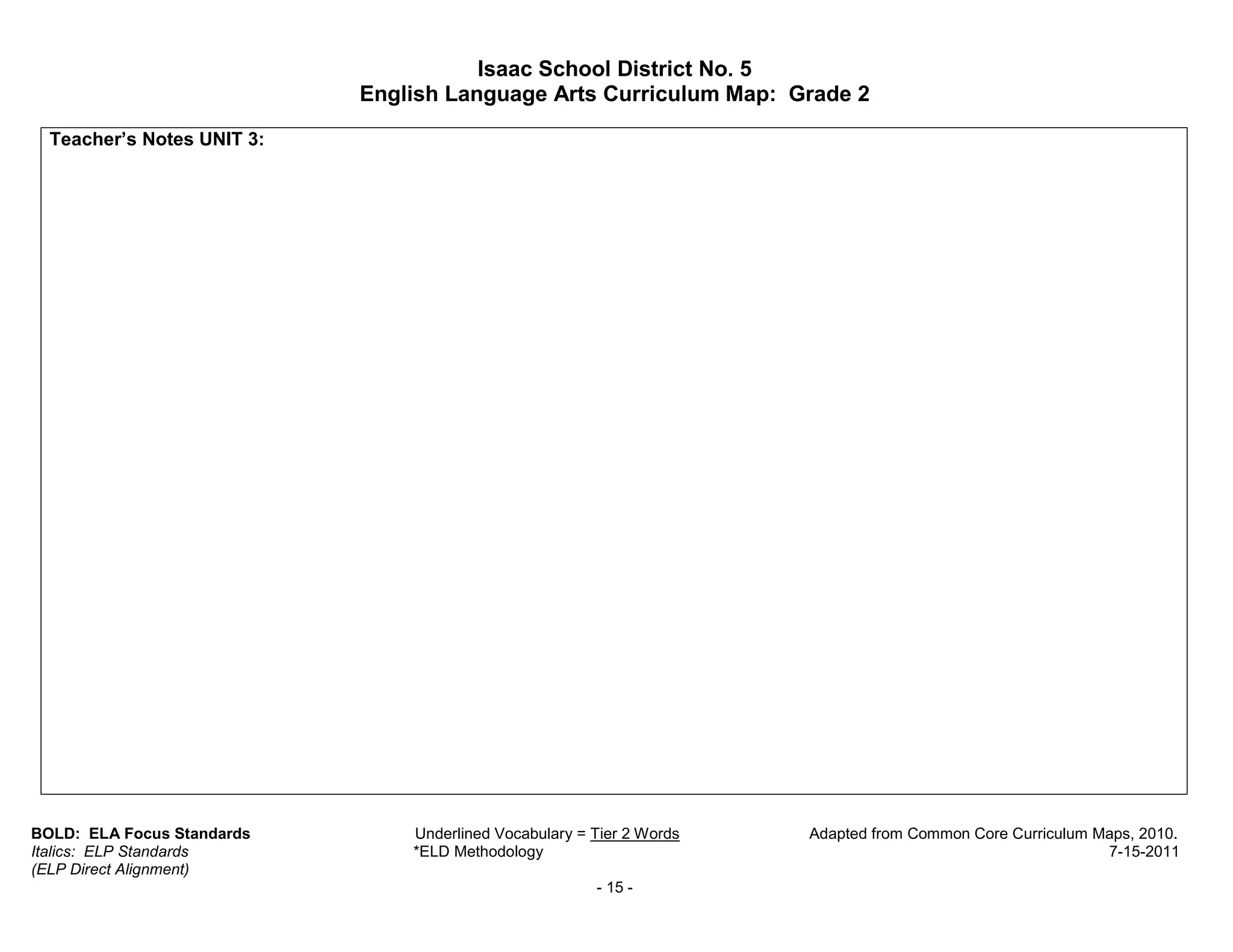 Isaac School District No. 5
                            English Language Arts Curriculum Map: Grade 2

  Teacher’s Notes UNIT 3:




BOLD: ELA Focus Standards       Underlined Vocabulary = Tier 2 Words   Adapted from Common Core Curriculum Maps, 2010.
Italics: ELP Standards          *ELD Methodology                                                            7-15-2011
(ELP Direct Alignment)
                                                        - 15 -
 