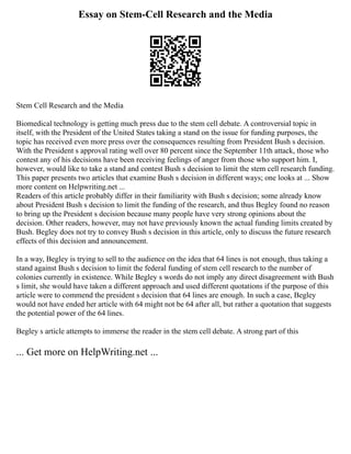 Essay on Stem-Cell Research and the Media
Stem Cell Research and the Media
Biomedical technology is getting much press due to the stem cell debate. A controversial topic in
itself, with the President of the United States taking a stand on the issue for funding purposes, the
topic has received even more press over the consequences resulting from President Bush s decision.
With the President s approval rating well over 80 percent since the September 11th attack, those who
contest any of his decisions have been receiving feelings of anger from those who support him. I,
however, would like to take a stand and contest Bush s decision to limit the stem cell research funding.
This paper presents two articles that examine Bush s decision in different ways; one looks at ... Show
more content on Helpwriting.net ...
Readers of this article probably differ in their familiarity with Bush s decision; some already know
about President Bush s decision to limit the funding of the research, and thus Begley found no reason
to bring up the President s decision because many people have very strong opinions about the
decision. Other readers, however, may not have previously known the actual funding limits created by
Bush. Begley does not try to convey Bush s decision in this article, only to discuss the future research
effects of this decision and announcement.
In a way, Begley is trying to sell to the audience on the idea that 64 lines is not enough, thus taking a
stand against Bush s decision to limit the federal funding of stem cell research to the number of
colonies currently in existence. While Begley s words do not imply any direct disagreement with Bush
s limit, she would have taken a different approach and used different quotations if the purpose of this
article were to commend the president s decision that 64 lines are enough. In such a case, Begley
would not have ended her article with 64 might not be 64 after all, but rather a quotation that suggests
the potential power of the 64 lines.
Begley s article attempts to immerse the reader in the stem cell debate. A strong part of this
... Get more on HelpWriting.net ...
 